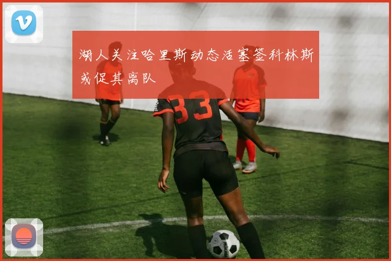 湖人关注哈里斯动态活塞签科林斯或促其离队