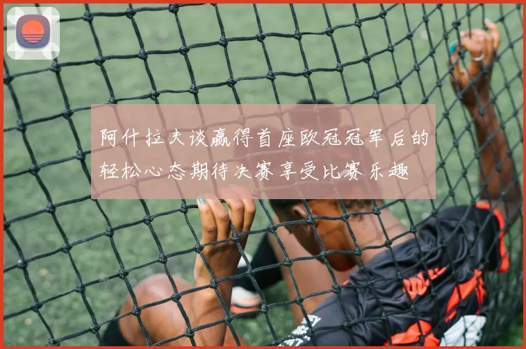 阿什拉夫谈赢得首座欧冠冠军后的轻松心态期待决赛享受比赛乐趣