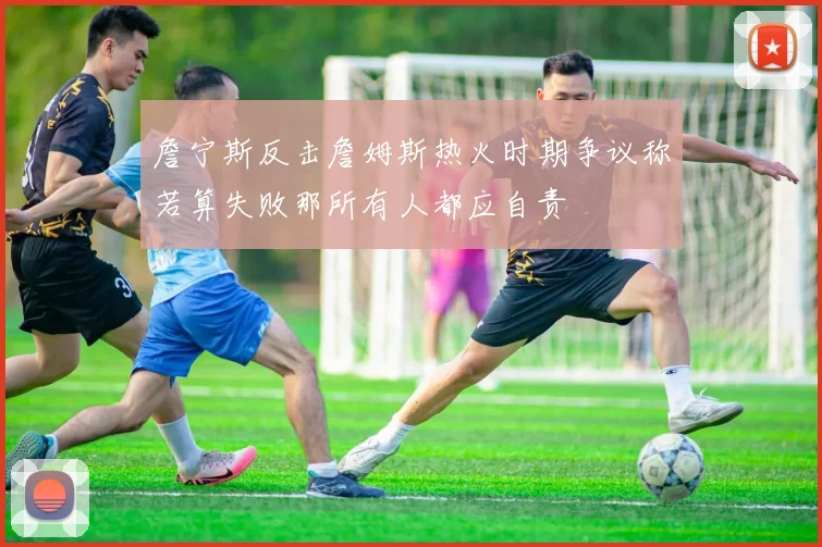 詹宁斯反击詹姆斯热火时期争议称若算失败那所有人都应自责