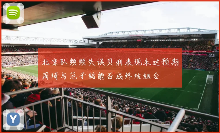 北京队频频失误贝利表现未达预期周琦与范子铭能否成终结组合