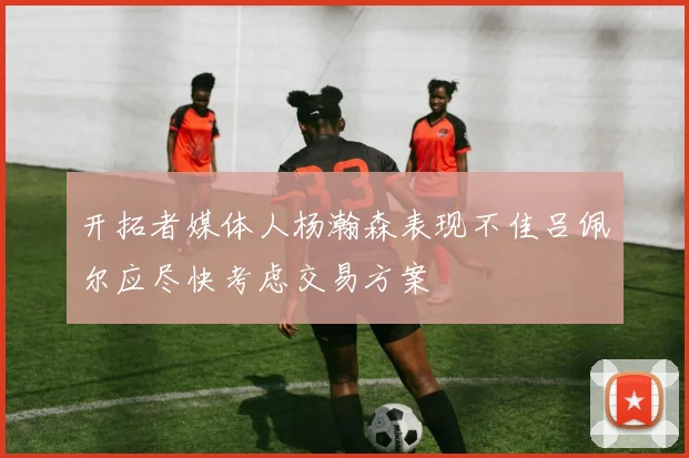 开拓者媒体人杨瀚森表现不佳吕佩尔应尽快考虑交易方案