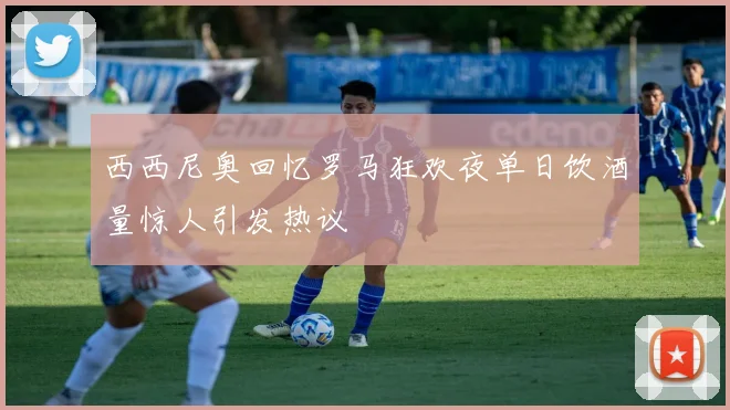 西西尼奥回忆罗马狂欢夜单日饮酒量惊人引发热议