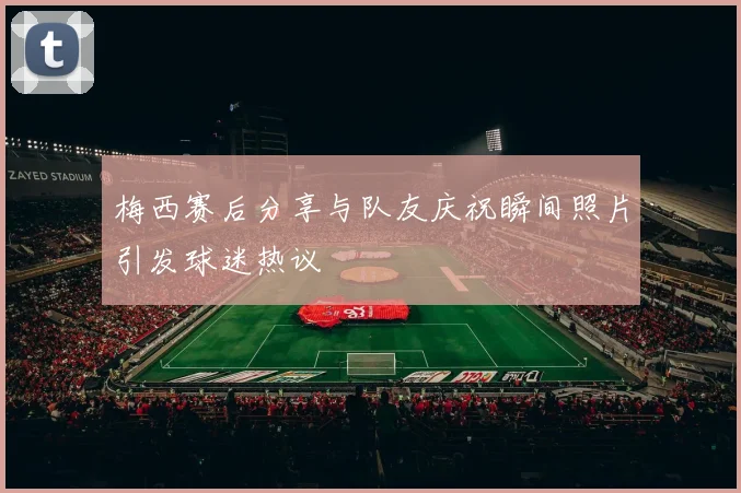梅西赛后分享与队友庆祝瞬间照片引发球迷热议